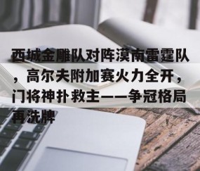 APP下载-西城金雕队对阵漠南雷霆队，高尔夫附加赛火力全开，门将神扑救主——争冠格局再洗牌
